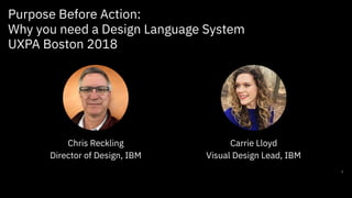 Purpose Before Action:
Why you need a Design Language System
UXPA Boston 2018
1
Chris Reckling
Director of Design, IBM
Carrie Lloyd
Visual Design Lead, IBM
 