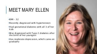 MEET MARY ELLEN
BMI – 32
Recently diagnosed with hypertension
Had gestational diabetes with all 3 of her
kids
Was diagnosed with Type 2 diabetes after
the birth of her youngest
Has moderate depression, which came on
gradually
 