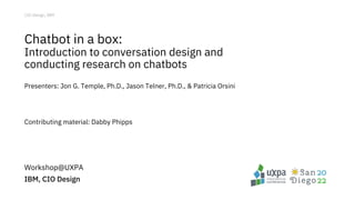 CIO Design, IBM
Chatbot in a box:
Introduction to conversation design and
conducting research on chatbots
Presenters: Jon G. Temple, Ph.D., Jason Telner, Ph.D., & Patricia Orsini
Contributing material: Dabby Phipps
Workshop@UXPA
IBM, CIO Design
 