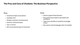 The Pros and Cons of Chatbots: The Business Perspective
Pros
• Automate simple conversations
• Available 24x7
• Multiple c...