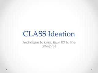 CLASS Ideation 
Technique to bring lean UX to the 
Enterprise 
 