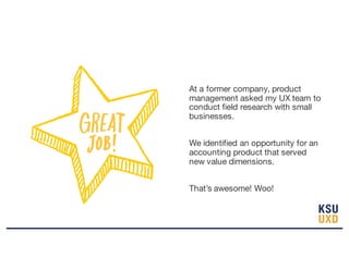 At a former company, product
management asked my UX team to
conduct field research with small
businesses.
We identified an opportunity for an
accounting product that served
new value dimensions.
That’s awesome! Woo!
 