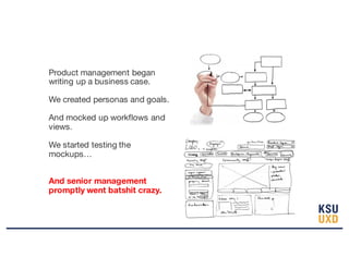 Product management began
writing up a business case.
We created personas and goals.
And mocked up workflows and
views.
We started testing the
mockups…
And senior management
promptly went batshit crazy.
 