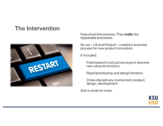 Executives like process. They really like
repeatable processes.
So we – UX and Product - created a business
process for new product innovation.
It included:
Field research (not just surveys) to discover
new value dimensions.
Rapid prototyping and design iteration.
Cross-disciplinary involvement: product,
design, development.
And a whole lot more.
The Intervention
 