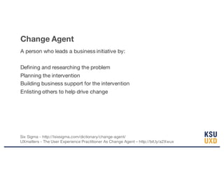 Change Agent
A person who leads a business initiative by:
Defining and researching the problem
Planning the intervention
Building business support for the intervention
Enlisting others to help drive change
Six Sigma - http://Isixsigma.com/dictionary/change-agent/
UXmatters - The User Experience Practitioner As Change Agent – http://bit.ly/a2Xwux
 