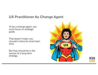 UX Practitioner As Change Agent
To be a change agent, you
must focus on strategic
goals.
That doesn’t mean you
shouldn’t strive for short-term
wins.
But they should be in the
service of a long-term
strategy.
UX
 
