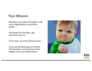 Develop a UX plan that aligns with
your organization’s business
goals.
Advocate for the plan, get
executive buy-in.
Then rack up some tactical wins…
And use this leverage to embed
UX practices and process more
deeply into your organization.
Your Mission
 