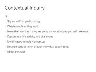 Contextual Inquiry
IS:
‣ “Fly on wall” or participating
‣ Watch people as they work
‣ Learn their work as if they are going on vacation and you will take over
‣ Capture real-life activity and challenges
‣ Identify gaps in tools / processes
‣ Detailed consideration of each individual (qualitative)
‣ About behavior
 