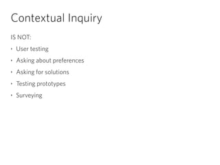 Contextual Inquiry
IS NOT:
‣ User testing
‣ Asking about preferences
‣ Asking for solutions
‣ Testing prototypes
‣ Surveying
 