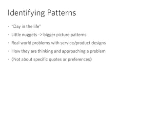 Identifying Patterns
‣ “Day in the life”
‣ Little nuggets -> bigger picture patterns
‣ Real world problems with service/product designs
‣ How they are thinking and approaching a problem
‣ (Not about specific quotes or preferences)
 