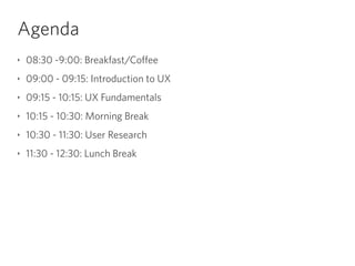Agenda
‣ 08:30 -9:00: Breakfast/Coffee
‣ 09:00 - 09:15: Introduction to UX
‣ 09:15 - 10:15: UX Fundamentals
‣ 10:15 - 10:30: Morning Break
‣ 10:30 - 11:30: User Research
‣ 11:30 - 12:30: Lunch Break
 