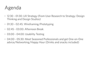 Agenda
‣ 12:30 - 01:30: UX Strategy (From User Research to Strategy: Design
Thinking and Design Studios)
‣ 01:30 - 02:45: Wireframing/Prototyping
‣ 02:45 - 03:00: Afternoon Break
‣ 03:00 - 04:00: Usability Testing
‣ 04:00 - 05:30: Meet Seasoned Professionals and get One-on-One
advice/Networking/Happy Hour (Drinks and snacks included)
 