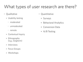 What types of user research are there?
‣ Qualitative
‣ Usability testing
‣
moderated
‣
unmoderated
‣
remote
‣ Contextual Inquiry
‣ Ethnography  
(e.g., longterm)
‣ Interviews
‣ Focus Groups
‣ Workshops
‣ Quantitative
‣ Surveys
‣ Behavioral Analytics
‣ Conversion Data
‣ A/B Testing
 