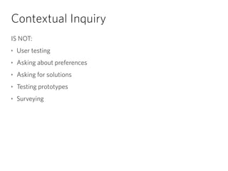 Contextual Inquiry
IS NOT:
‣ User testing
‣ Asking about preferences
‣ Asking for solutions
‣ Testing prototypes
‣ Surveyi...