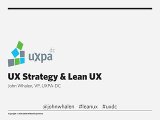 UX Strategy & Lean UX
John Whalen, VP, UXPA-DC



                                         @johnwhalen #leanux #uxdc
Copyright © 2012-2013 Brilliant Experience
 