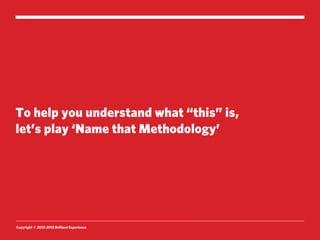 To help you understand what “this” is,
let’s play ‘Name that Methodology’




Copyright © 2012-2013 Brilliant Experience
 