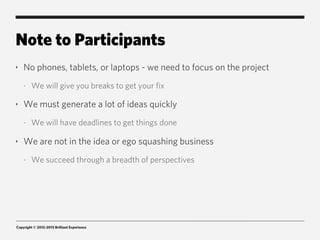 Note to Participants
‣   No phones, tablets, or laptops - we need to focus on the project
    -   We will give you breaks to get your fix

‣   We must generate a lot of ideas quickly
    -   We will have deadlines to get things done

‣   We are not in the idea or ego squashing business
    -   We succeed through a breadth of perspectives




Copyright © 2012-2013 Brilliant Experience
 