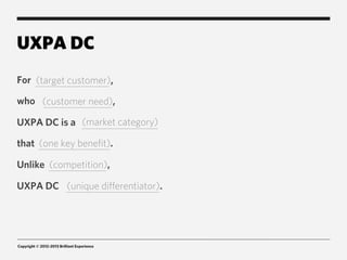 UXPA DC
For (target customer),

who (customer need),

UXPA DC is a (market category)

that (one key benefit).

Unlike (competition),

UXPA DC (unique differentiator).




Copyright © 2012-2013 Brilliant Experience
 