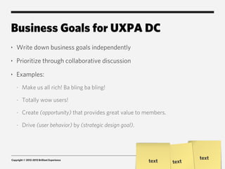 Business Goals for UXPA DC
‣   Write down business goals independently
‣   Prioritize through collaborative discussion
‣   Examples:
    -   Make us all rich! Ba bling ba bling!

    -   Totally wow users!

    -   Create (opportunity) that provides great value to members.

    -   Drive (user behavior) by (strategic design goal).




                                                                            text
Copyright © 2012-2013 Brilliant Experience
                                                            text     text
 