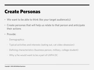 Create Personas
‣   We want to be able to think like your target audience(s)
‣   Create personas that will help us relate to that person and anticipate
    their actions
‣   Provide:
    -   Demographics

    -   Typical activities and interests (eating out, cat video obsession)

    -   Defining characteristics (business person, military, college student)

    -   Why s/he would want to be a part of UXPA DC



Copyright © 2012-2013 Brilliant Experience
 