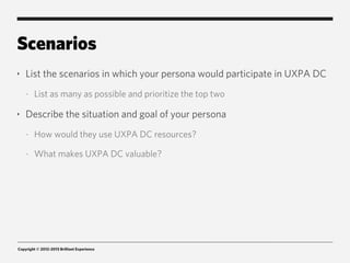 Scenarios
‣   List the scenarios in which your persona would participate in UXPA DC
    -   List as many as possible and prioritize the top two

‣   Describe the situation and goal of your persona
    -   How would they use UXPA DC resources?

    -   What makes UXPA DC valuable?




Copyright © 2012-2013 Brilliant Experience
 