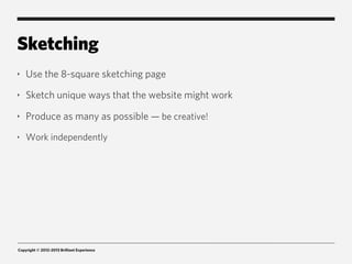 Sketching
‣   Use the 8-square sketching page
‣   Sketch unique ways that the website might work
‣   Produce as many as possible — be creative!
‣   Work independently




Copyright © 2012-2013 Brilliant Experience
 