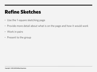 Refine Sketches
‣   Use the 1-square sketching page
‣   Provide more detail about what is on the page and how it would work
‣   Work in pairs
‣   Present to the group




Copyright © 2012-2013 Brilliant Experience
 