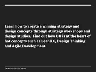 Learn how to create a winning strategy and
design concepts through strategy workshops and
design studios. Find out how UX is at the heart of
hot concepts such as LeanUX, Design Thinking
and Agile Development.




Copyright © 2012-2013 Brilliant Experience
 