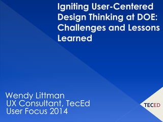 Igniting User-Centered 
Design Thinking at DOE: 
Challenges and Lessons 
Learned 
Wendy Littman 
UX Consultant, TecEd 
User Focus 2014 
 