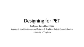 Designing for PET
Professor Karen Cham FRSA
Academic Lead for Connected Futures & Brighton Digital Catapult Centre
University of Brighton
 