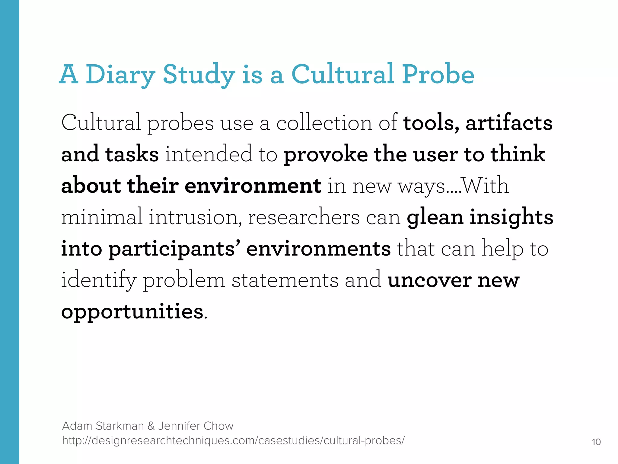 A Diary Study is a Cultural Probe
Cultural probes use a collection of tools, artifacts
and tasks intended to provoke the user to think
about their environment in new ways….With
minimal intrusion, researchers can glean insights
into participants’ environments that can help to
identify problem statements and uncover new
opportunities.
10
Adam Starkman & Jennifer Chow
http://designresearchtechniques.com/casestudies/cultural-probes/
 