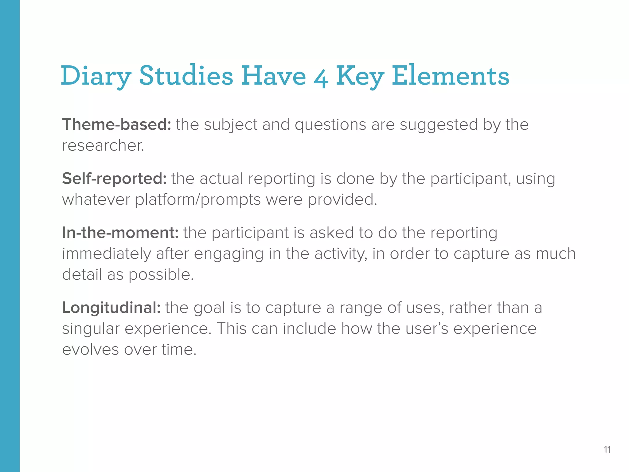 Diary Studies Have 4 Key Elements
Theme-based: the subject and questions are suggested by the
researcher.
Self-reported: the actual reporting is done by the participant, using
whatever platform/prompts were provided.
In-the-moment: the participant is asked to do the reporting
immediately after engaging in the activity, in order to capture as much
detail as possible.
Longitudinal: the goal is to capture a range of uses, rather than a
singular experience. This can include how the user’s experience
evolves over time.
11
 
