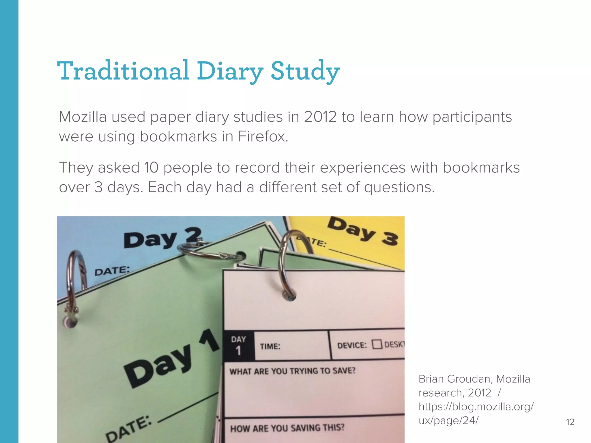 Traditional Diary Study
Mozilla used paper diary studies in 2012 to learn how participants
were using bookmarks in Firefox.
They asked 10 people to record their experiences with bookmarks
over 3 days. Each day had a diﬀerent set of questions.
12
Brian Groudan, Mozilla
research, 2012 /
https://blog.mozilla.org/
ux/page/24/
 