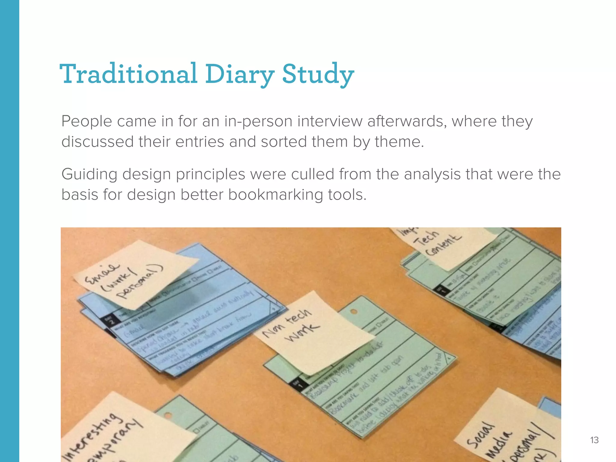 Traditional Diary Study
People came in for an in-person interview afterwards, where they
discussed their entries and sorted them by theme.
Guiding design principles were culled from the analysis that were the
basis for design better bookmarking tools.
13
 