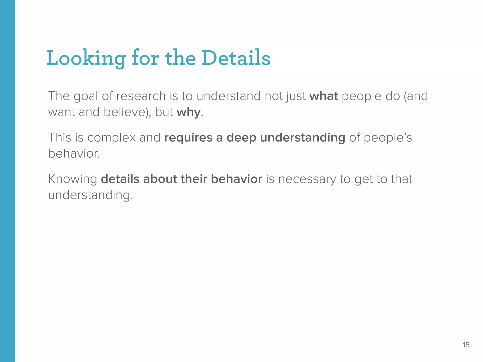 Looking for the Details
The goal of research is to understand not just what people do (and
want and believe), but why.
This is complex and requires a deep understanding of people’s
behavior.
Knowing details about their behavior is necessary to get to that
understanding.
15
 