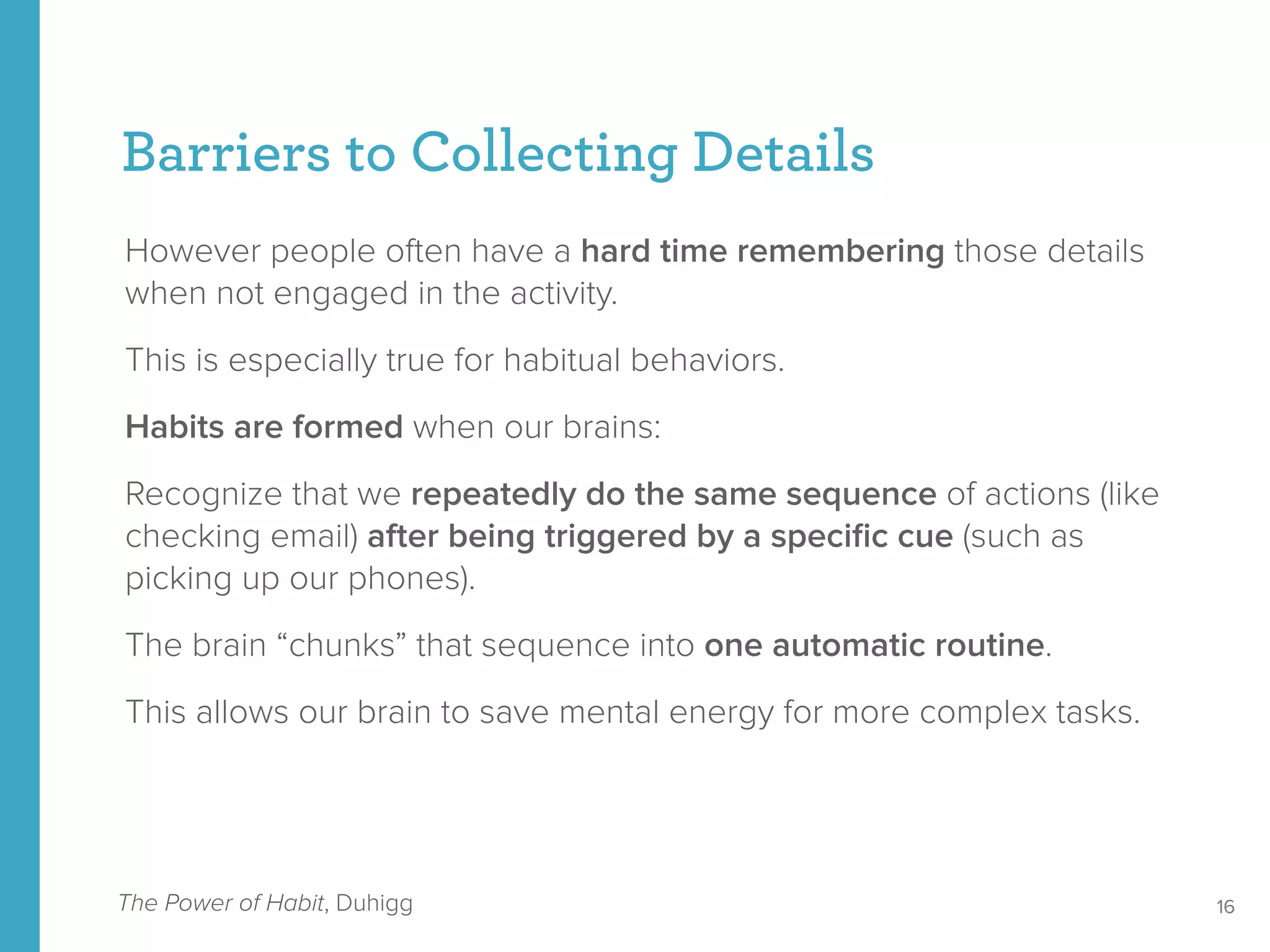 However people often have a hard time remembering those details
when not engaged in the activity.
This is especially true for habitual behaviors.
Habits are formed when our brains:
Recognize that we repeatedly do the same sequence of actions (like
checking email) after being triggered by a speciﬁc cue (such as
picking up our phones).
The brain “chunks” that sequence into one automatic routine.
This allows our brain to save mental energy for more complex tasks.
Barriers to Collecting Details
16The Power of Habit, Duhigg
 