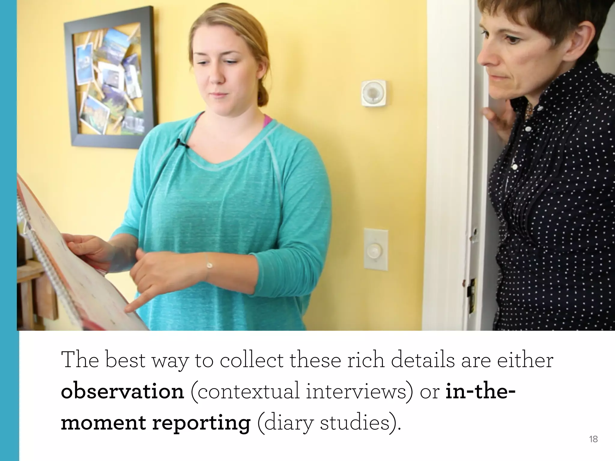 18
The best way to collect these rich details are either
observation (contextual interviews) or in-the-
moment reporting (diary studies).
 