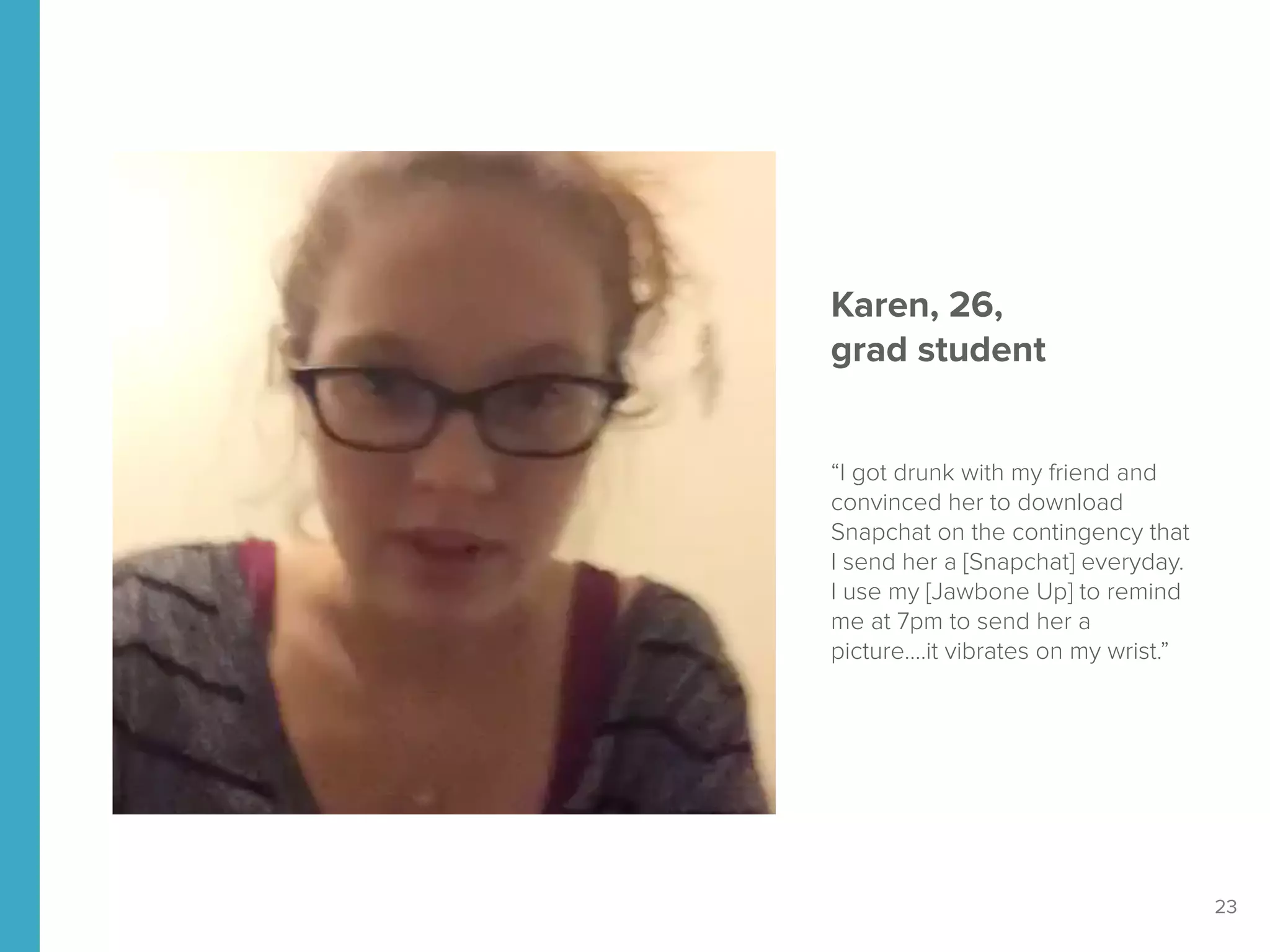 23
Karen, 26, 
grad student
“I got drunk with my friend and
convinced her to download
Snapchat on the contingency that
I send her a [Snapchat] everyday.
I use my [Jawbone Up] to remind
me at 7pm to send her a
picture….it vibrates on my wrist.”
 