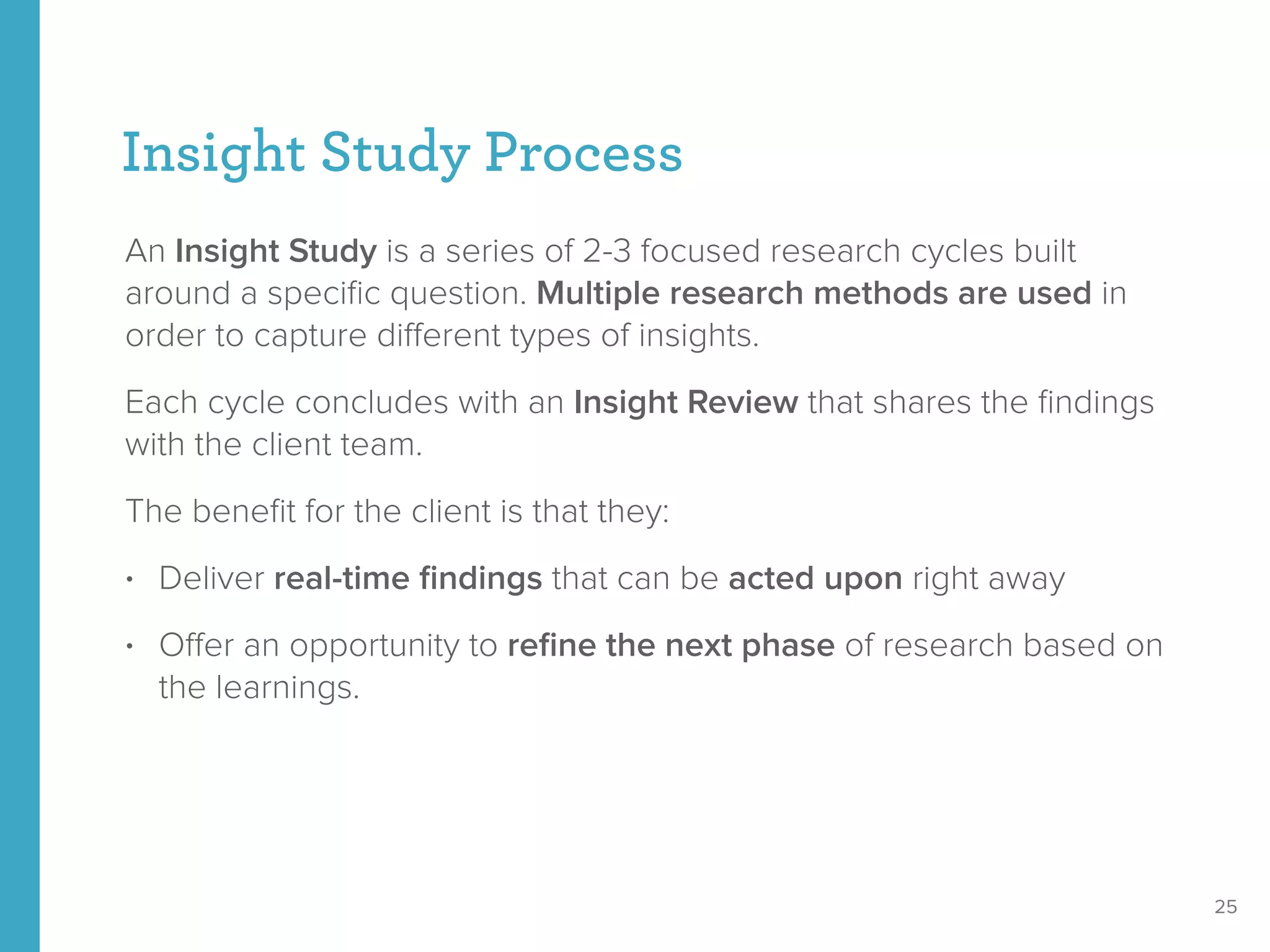 Insight Study Process
An Insight Study is a series of 2-3 focused research cycles built
around a speciﬁc question. Multiple research methods are used in
order to capture diﬀerent types of insights.
Each cycle concludes with an Insight Review that shares the ﬁndings
with the client team.
The beneﬁt for the client is that they:
• Deliver real-time ﬁndings that can be acted upon right away
• Oﬀer an opportunity to reﬁne the next phase of research based on
the learnings.
25
 