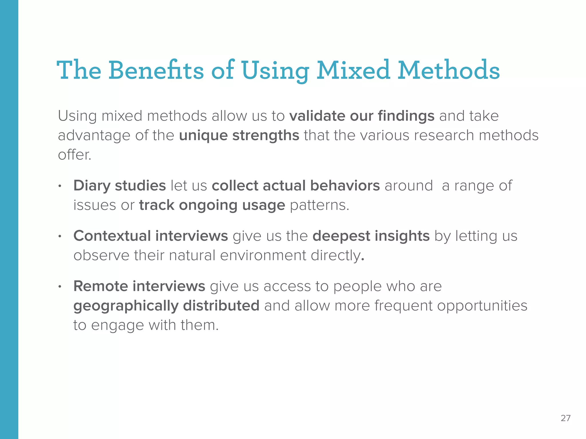 The Beneﬁts of Using Mixed Methods
Using mixed methods allow us to validate our ﬁndings and take
advantage of the unique strengths that the various research methods
oﬀer.
• Diary studies let us collect actual behaviors around a range of
issues or track ongoing usage patterns.
• Contextual interviews give us the deepest insights by letting us
observe their natural environment directly.
• Remote interviews give us access to people who are
geographically distributed and allow more frequent opportunities
to engage with them.
27
 