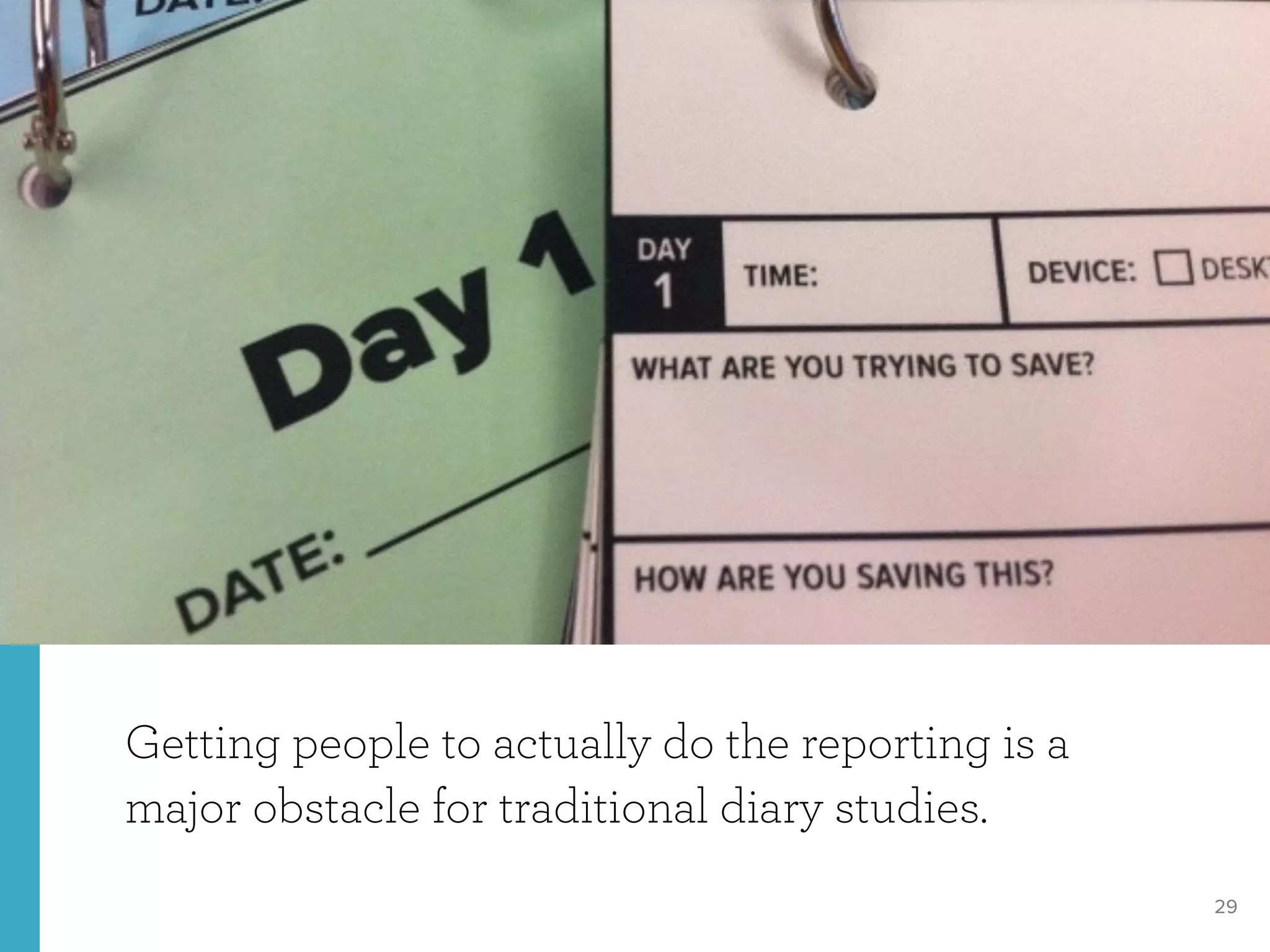 29
Getting people to actually do the reporting is a
major obstacle for traditional diary studies.
http://kotaku.com/hong-kong-residents-supposedly-cant-live-without-their-476758731
 