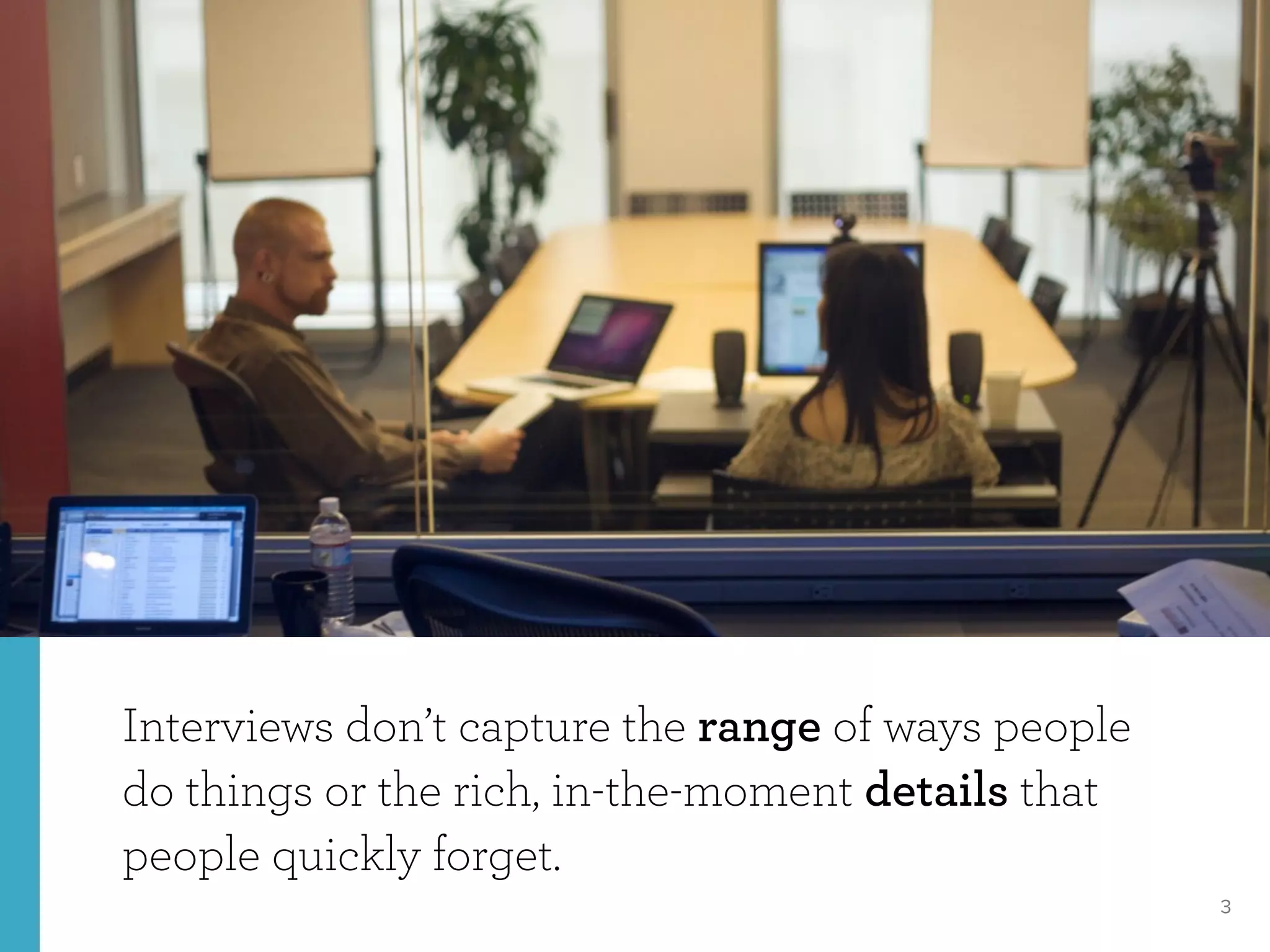 3
Interviews don’t capture the range of ways people
do things or the rich, in-the-moment details that
people quickly forget.
 