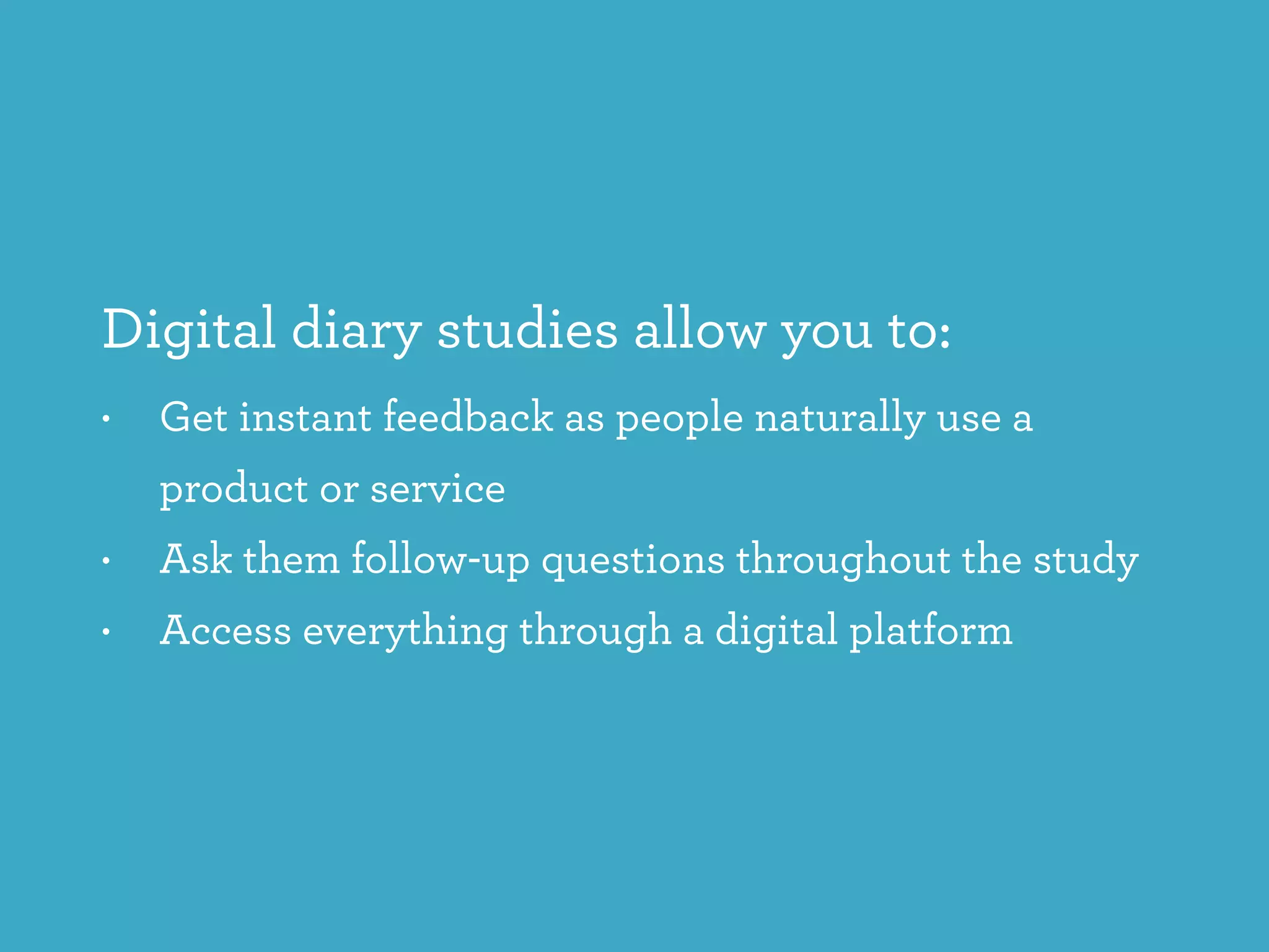 Digital diary studies allow you to:
• Get instant feedback as people naturally use a
product or service
• Ask them follow-up questions throughout the study
• Access everything through a digital platform
 