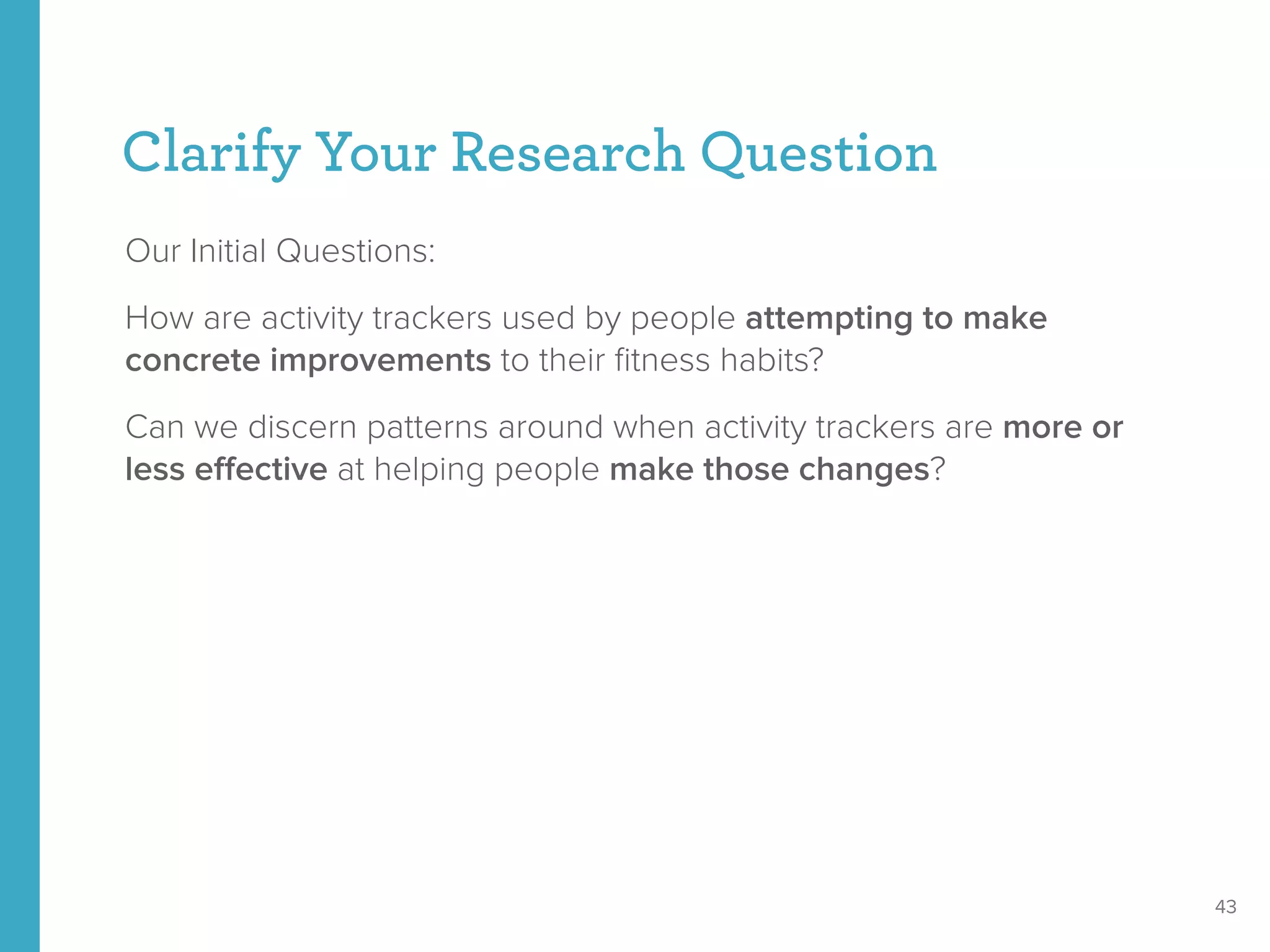 Clarify Your Research Question
Our Initial Questions:
How are activity trackers used by people attempting to make
concrete improvements to their ﬁtness habits?
Can we discern patterns around when activity trackers are more or
less eﬀective at helping people make those changes?
43
 