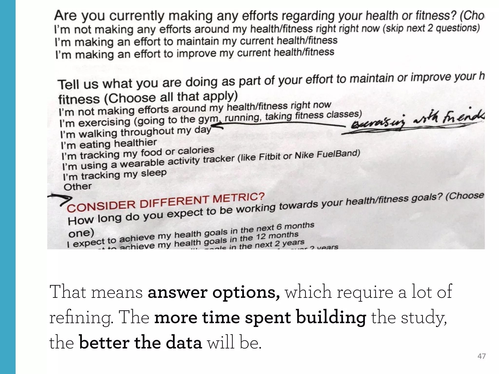 47
That means answer options, which require a lot of
reﬁning. The more time spent building the study,
the better the data will be.
 