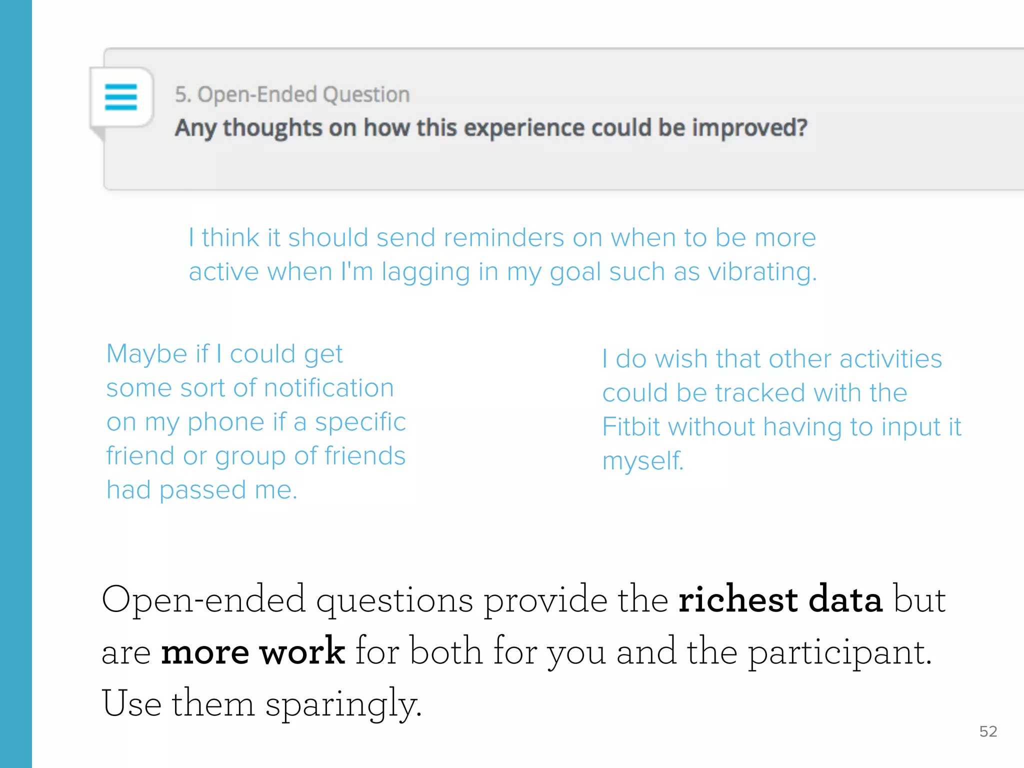 52
Open-ended questions provide the richest data but
are more work for both for you and the participant.
Use them sparingly.
I think it should send reminders on when to be more
active when I'm lagging in my goal such as vibrating.
I do wish that other activities
could be tracked with the
Fitbit without having to input it
myself.
Maybe if I could get
some sort of notiﬁcation
on my phone if a speciﬁc
friend or group of friends
had passed me.
 