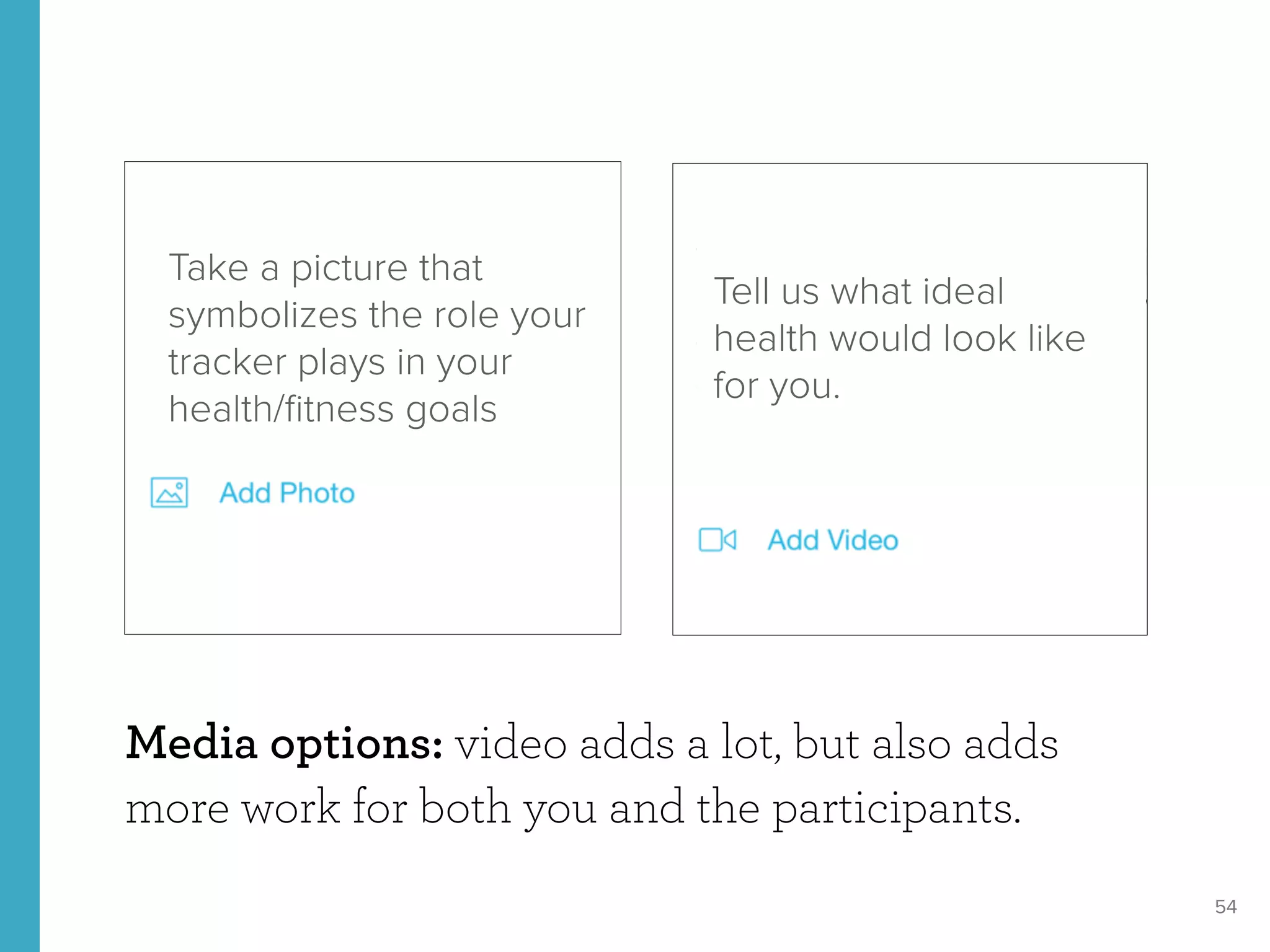 54
Media options: video adds a lot, but also adds
more work for both you and the participants.
Take a picture that
symbolizes the role your
tracker plays in your
health/ﬁtness goals
Tell us what ideal
health would look like
for you.
 