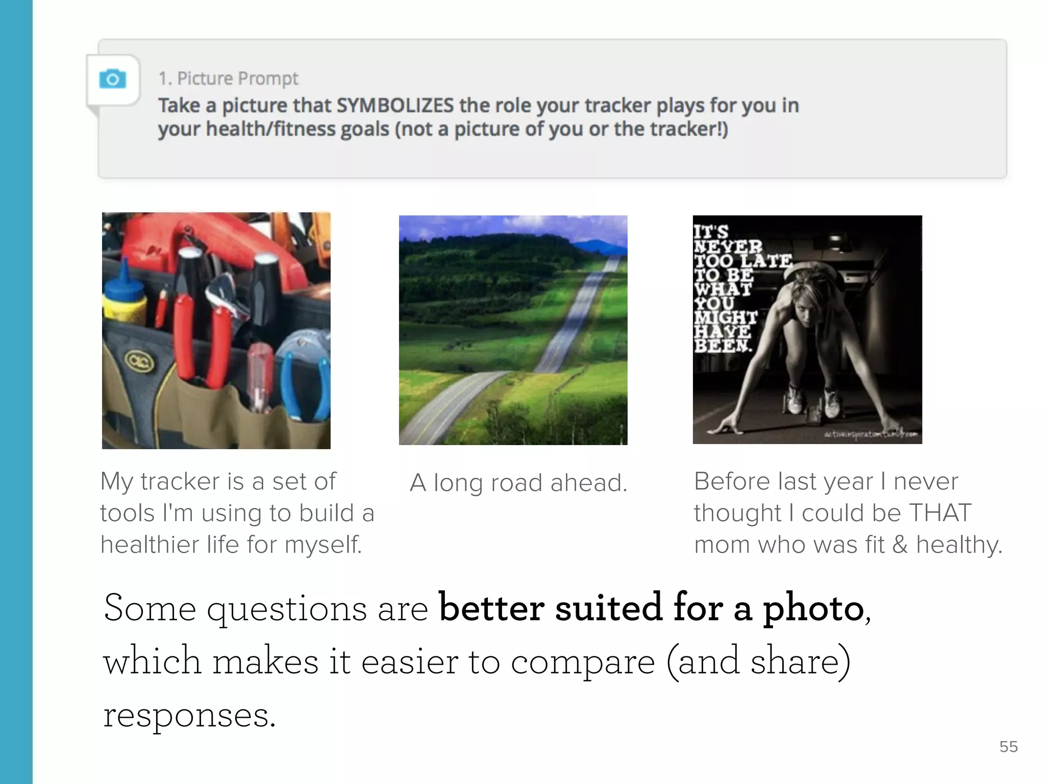 55
Some questions are better suited for a photo,
which makes it easier to compare (and share)
responses.
A long road ahead. Before last year I never
thought I could be THAT
mom who was ﬁt & healthy.
My tracker is a set of
tools I'm using to build a
healthier life for myself.
 