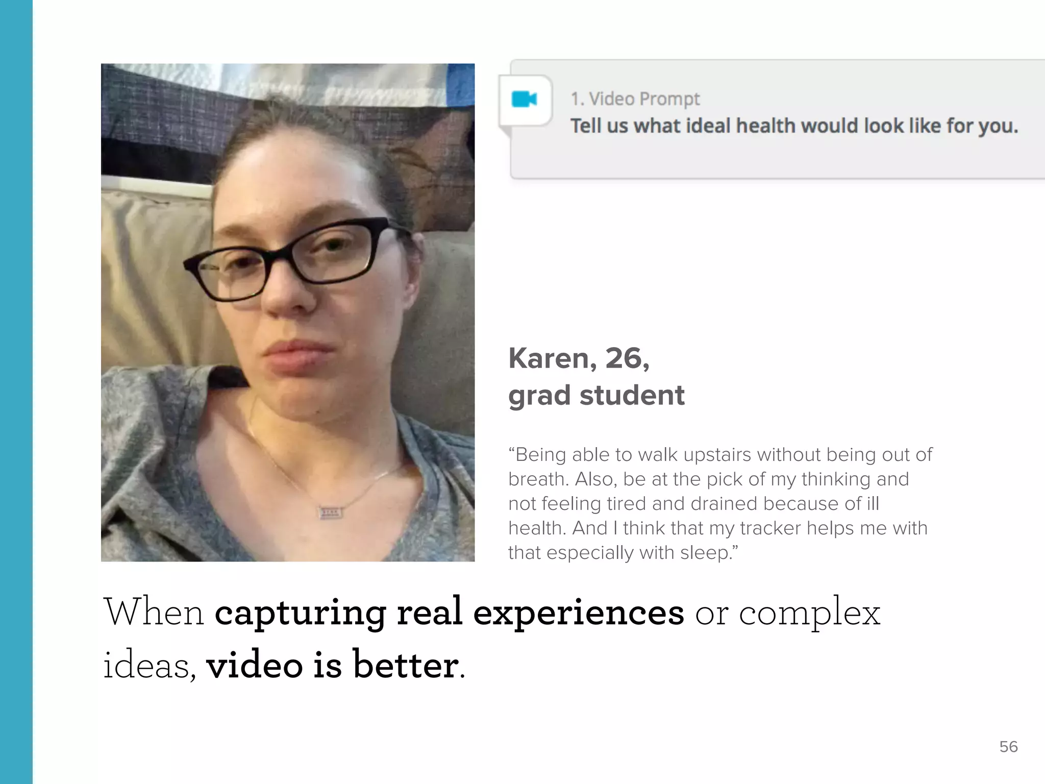 56
When capturing real experiences or complex
ideas, video is better.
Karen, 26, 
grad student
“Being able to walk upstairs without being out of
breath. Also, be at the pick of my thinking and
not feeling tired and drained because of ill
health. And I think that my tracker helps me with
that especially with sleep.”
 