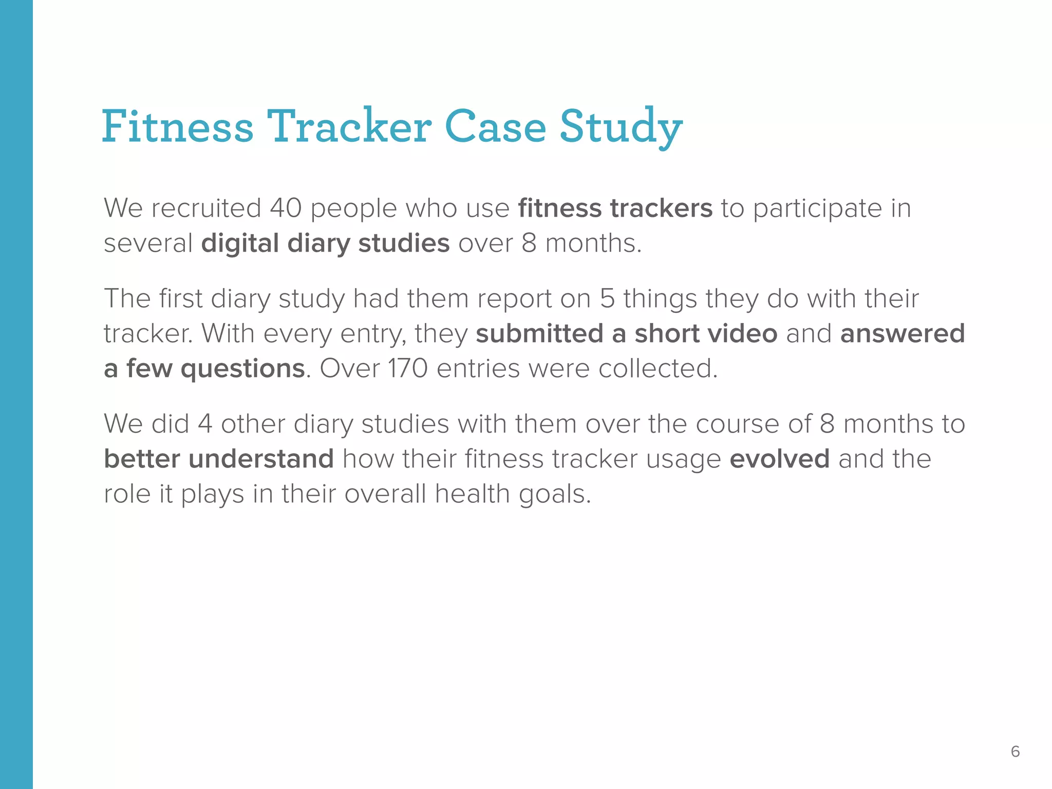 Fitness Tracker Case Study
We recruited 40 people who use ﬁtness trackers to participate in
several digital diary studies over 8 months.
The ﬁrst diary study had them report on 5 things they do with their
tracker. With every entry, they submitted a short video and answered
a few questions. Over 170 entries were collected.
We did 4 other diary studies with them over the course of 8 months to
better understand how their ﬁtness tracker usage evolved and the
role it plays in their overall health goals.
6
 